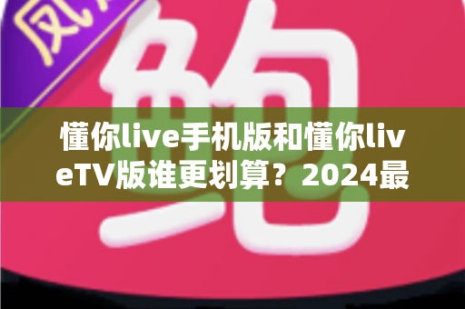懂你live手机版和懂你liveTV版谁更划算？2024最全性价比对比指南帮你省钱选对版本