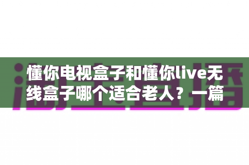 懂你电视盒子和懂你live无线盒子哪个适合老人？一篇文章帮您选对孝心好物