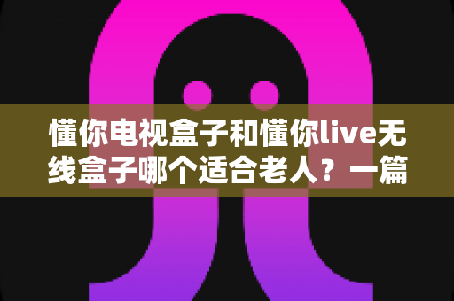 懂你电视盒子和懂你live无线盒子哪个适合老人？一篇文章帮您选对孝心好物