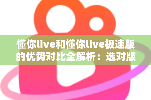 懂你live和懂你live极速版的优势对比全解析:选对版本,开启流畅直播新体验 懂你live和懂你live极速版的优势对比全解析:选对版本,开启流畅直播新体验