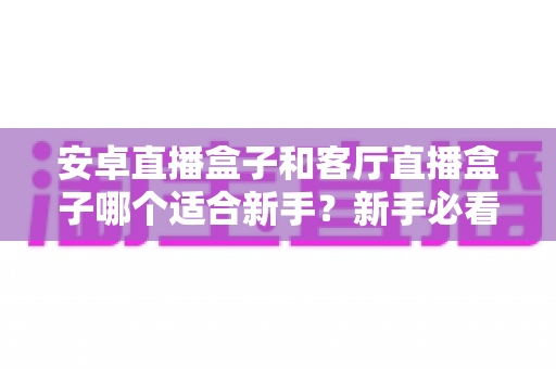 安卓直播盒子和客厅直播盒子哪个适合新手?新手必看的选购对比与避坑指南 安卓直播盒子和客厅直播盒子哪个适合新手?新手必看的选购对比与避坑指南