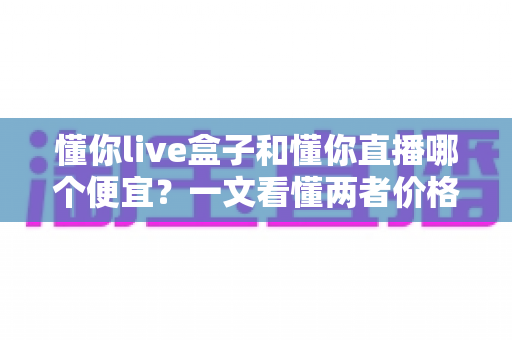 懂你live盒子和懂你直播哪个便宜?一文看懂两者价格差异与省钱选购攻略 懂你live盒子和懂你直播哪个便宜?一文看懂两者价格差异与省钱选购攻略