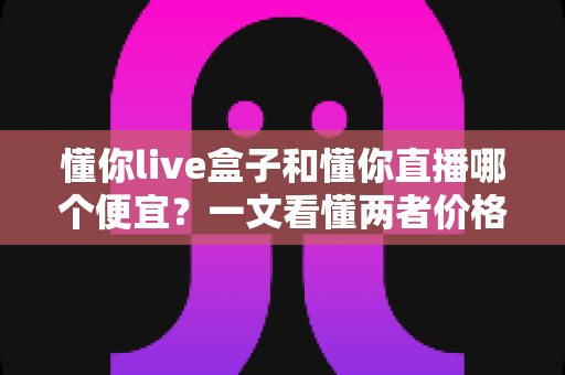 懂你live盒子和懂你直播哪个便宜?一文看懂两者价格差异与省钱选购攻略 懂你live盒子和懂你直播哪个便宜?一文看懂两者价格差异与省钱选购攻略