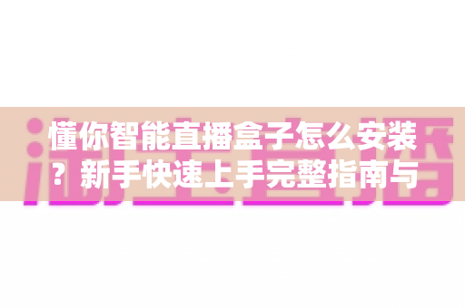 懂你智能直播盒子怎么安装？新手快速上手完整指南与安装技巧分享