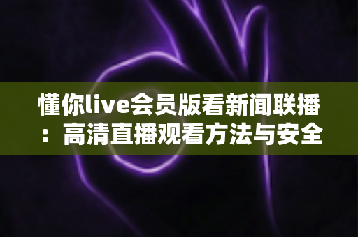 懂你live会员版看新闻联播:高清直播观看方法与安全指南全解析 懂你live会员版看新闻联播:高清直播观看方法与安全指南全解析