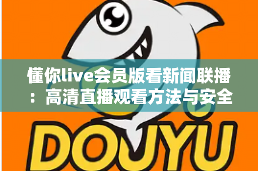 懂你live会员版看新闻联播：高清直播观看方法与安全指南全解析