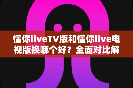 懂你liveTV版和懂你live电视版换哪个好?全面对比解析助你选出最适合的版本 懂你liveTV版和懂你live电视版换哪个好?全面对比解析助你选出最适合的版本