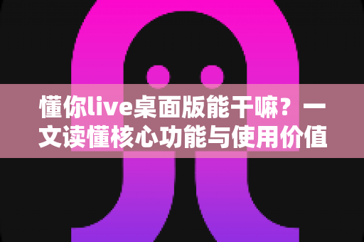 懂你live桌面版能干嘛？一文读懂核心功能与使用价值，解锁大屏陪伴新体验