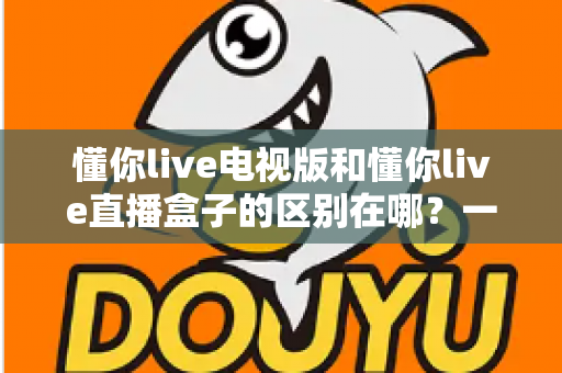 懂你live电视版和懂你live直播盒子的区别在哪？一文看懂两者差异，选对不选贵！