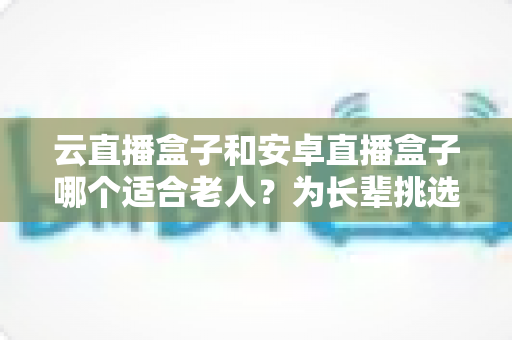 云直播盒子和安卓直播盒子哪个适合老人？为长辈挑选电视盒子的全面指南