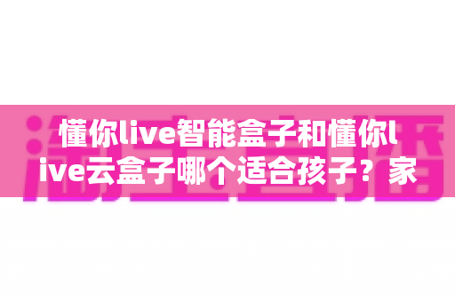 懂你live智能盒子和懂你live云盒子哪个适合孩子?家长必看的选购对比全攻略 懂你live智能盒子和懂你live云盒子哪个适合孩子?家长必看的选购对比全攻略