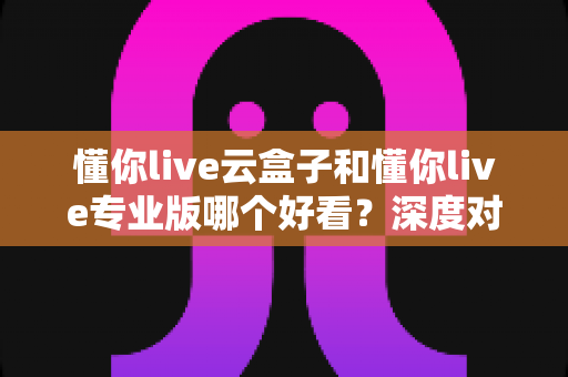 懂你live云盒子和懂你live专业版哪个好看?深度对比评测,帮你找到最适合的观影选择 懂你live云盒子和懂你live专业版哪个好看?深度对比评测,帮你找到最适合的观影选择