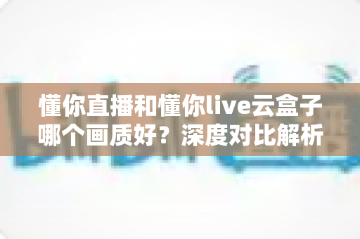 懂你直播和懂你live云盒子哪个画质好?深度对比解析助你选出高清观影方案 懂你直播和懂你live云盒子哪个画质好?深度对比解析助你选出高清观影方案