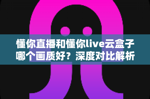 懂你直播和懂你live云盒子哪个画质好?深度对比解析助你选出高清观影方案 懂你直播和懂你live云盒子哪个画质好?深度对比解析助你选出高清观影方案