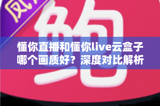 懂你直播和懂你live云盒子哪个画质好？深度对比解析助你选出高清观影方案