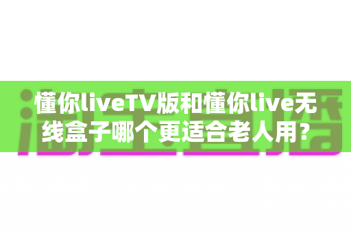 懂你liveTV版和懂你live无线盒子哪个更适合老人用？一篇讲透差异，帮爸妈选出最省心的观影方案