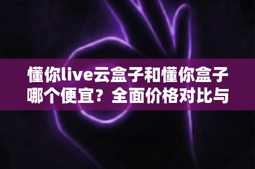 懂你live云盒子和懂你盒子哪个便宜？全面价格对比与省钱选购指南