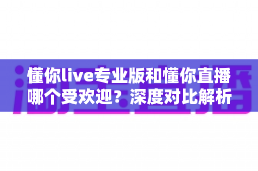 懂你live专业版和懂你直播哪个受欢迎？深度对比解析两大版本差异，助你找到最适合的直播选择