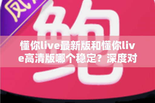 懂你live最新版和懂你live高清版哪个稳定?深度对比分析与选择指南 懂你live最新版和懂你live高清版哪个稳定?深度对比分析与选择指南