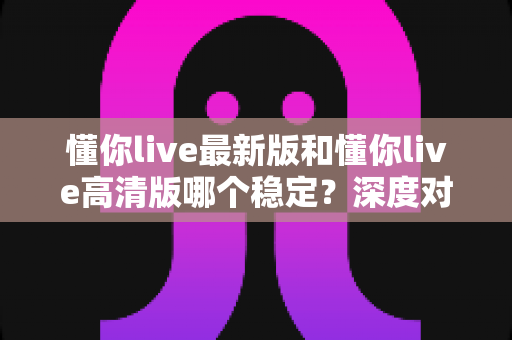 懂你live最新版和懂你live高清版哪个稳定?深度对比分析与选择指南 懂你live最新版和懂你live高清版哪个稳定?深度对比分析与选择指南