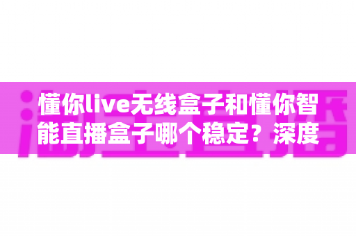 懂你live无线盒子和懂你智能直播盒子哪个稳定？深度对比两款直播设备，帮你选出更省心的直播搭档