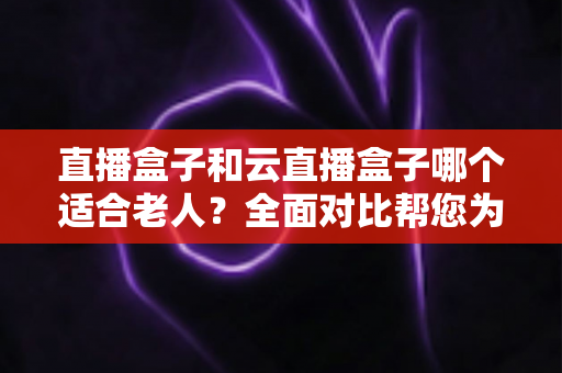 直播盒子和云直播盒子哪个适合老人?全面对比帮您为父母选对电视盒子 直播盒子和云直播盒子哪个适合老人?全面对比帮您为父母选对电视盒子
