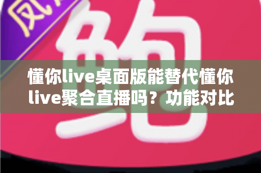 懂你live桌面版能替代懂你live聚合直播吗？功能对比与使用场景全解析