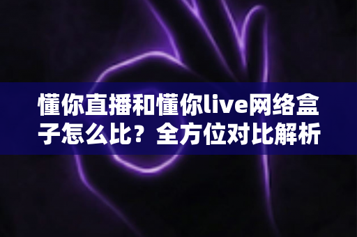 懂你直播和懂你live网络盒子怎么比?全方位对比解析与家庭观影选购指南 懂你直播和懂你live网络盒子怎么比?全方位对比解析与家庭观影选购指南