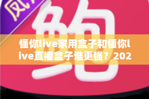 懂你live家用盒子和懂你live直播盒子谁更强？2025年最全选购对比评测指南