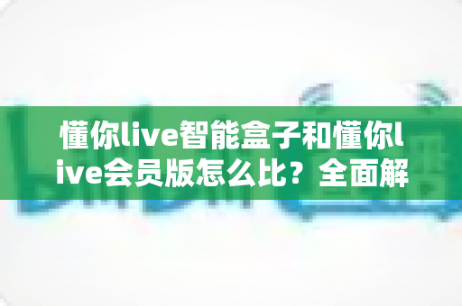 懂你live智能盒子和懂你live会员版怎么比？全面解析帮你选出最适合的观影方案