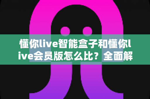 懂你live智能盒子和懂你live会员版怎么比？全面解析帮你选出最适合的观影方案