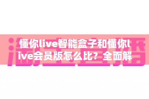 懂你live智能盒子和懂你live会员版怎么比？全面解析帮你选出最适合的观影方案