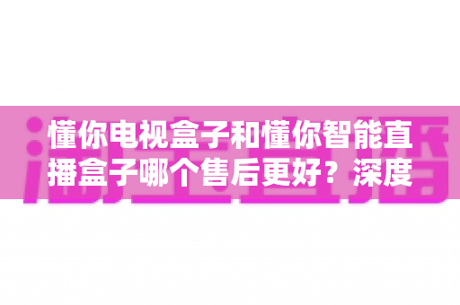 懂你电视盒子和懂你智能直播盒子哪个售后更好？深度对比解析助你买得放心用得安心