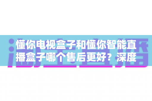 懂你电视盒子和懂你智能直播盒子哪个售后更好？深度对比解析助你买得放心用得安心