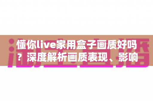 懂你live家用盒子画质好吗?深度解析画质表现、影响因素与实用优化指南 懂你live家用盒子画质好吗?深度解析画质表现、影响因素与实用优化指南