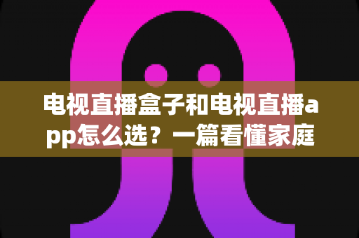 电视直播盒子和电视直播app怎么选？一篇看懂家庭大屏观影最佳方案的深度指南