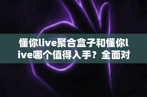 懂你live聚合盒子和懂你live哪个值得入手？全面对比分析助你精准选择
