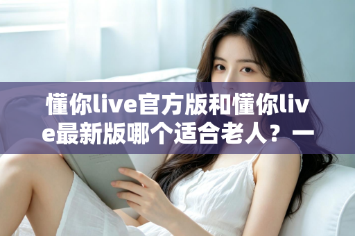 懂你live官方版和懂你live最新版哪个适合老人？一篇文章帮您选对版本