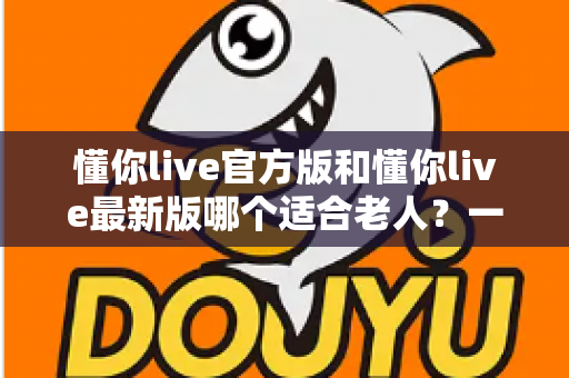 懂你live官方版和懂你live最新版哪个适合老人？一篇文章帮您选对版本