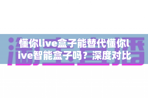 懂你live盒子能替代懂你live智能盒子吗?深度对比解析帮你选对设备 懂你live盒子能替代懂你live智能盒子吗?深度对比解析帮你选对设备