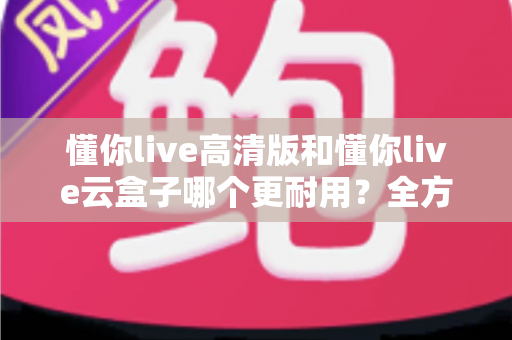 懂你live高清版和懂你live云盒子哪个更耐用？全方位耐用性深度对比与选购指南