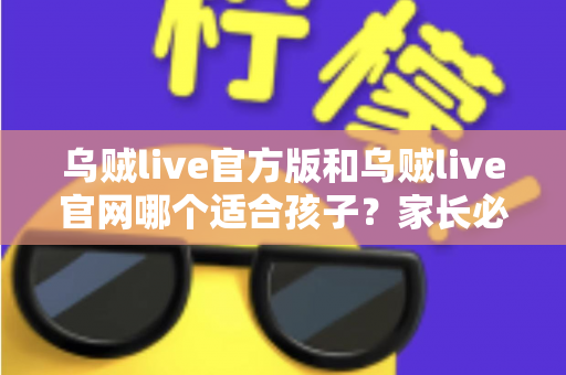乌贼live官方版和乌贼live官网哪个适合孩子？家长必读的安全选择指南