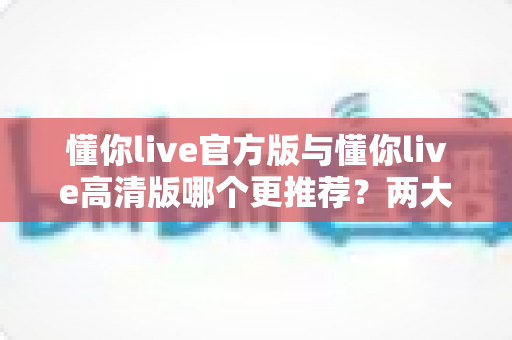 懂你live官方版与懂你live高清版哪个更推荐？两大版本深度对比评测，看完再决定不踩坑