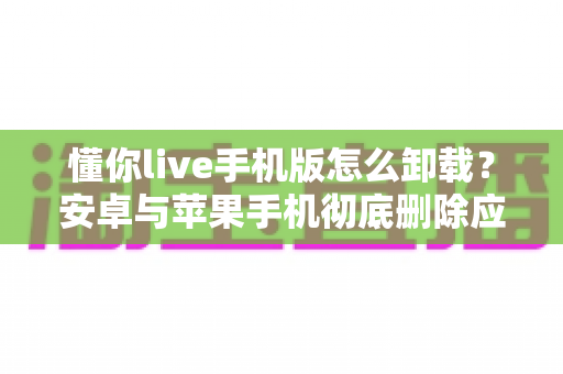 懂你live手机版怎么卸载?安卓与苹果手机彻底删除应用的全流程实用指南 懂你live手机版怎么卸载?安卓与苹果手机彻底删除应用的全流程实用指南