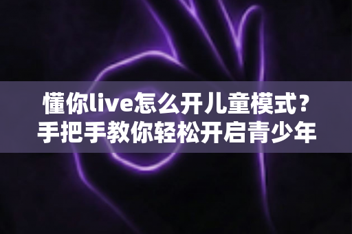 懂你live怎么开儿童模式？手把手教你轻松开启青少年守护功能，让孩子安心观看