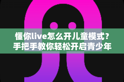 懂你live怎么开儿童模式？手把手教你轻松开启青少年守护功能，让孩子安心观看