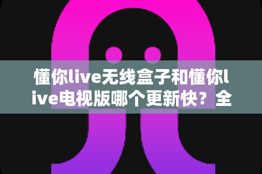 懂你live无线盒子和懂你live电视版哪个更新快？全面深度对比解析与选购指南