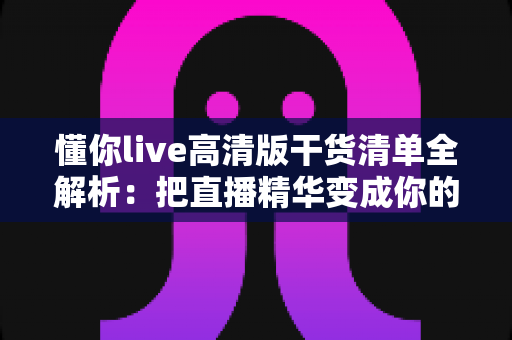 懂你live高清版干货清单全解析：把直播精华变成你的长期知识资产
