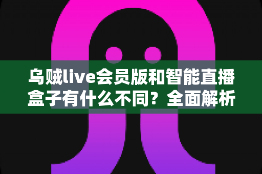 乌贼live会员版和智能直播盒子有什么不同？全面解析两大直播神器的差异与选购指南