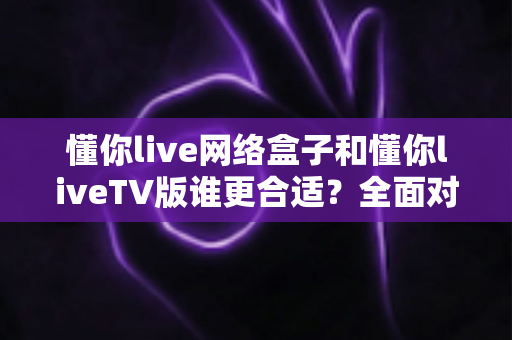 懂你live网络盒子和懂你liveTV版谁更合适?全面对比解析帮你找到最佳观影方案 懂你live网络盒子和懂你liveTV版谁更合适?全面对比解析帮你找到最佳观影方案